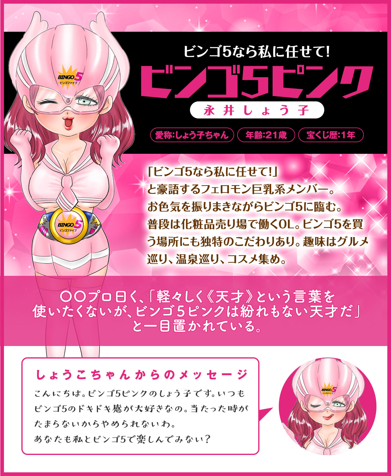 【ビンゴ5なら私に任せて!】ビンゴ5ピンク(永井しょう子)「ビンゴ5なら私に任せて!」と豪語するフェロモン巨乳系メンバー。お色気を振りまきながらビンゴ5に臨む。普段は化粧品売り場で働くOL。ビンゴ5を買う場所にも独特のこだわりあり。趣味はグルメ巡り、温泉巡り、コスメ集め。