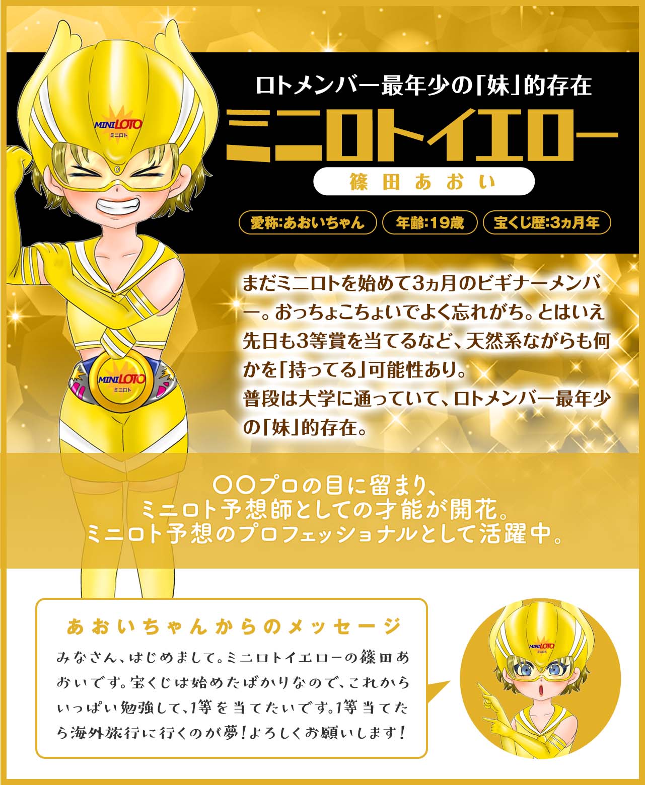 【ロトメンバー最年少の「妹」的存在】ミニロトイエロー(篠田あおい)まだミニロトを始めて3ヵ月のビギナーメンバー。おっちょこちょいでよく忘れがち。とはいえ先日も3等賞を当てるなど、天然系ながらも何かを「持ってる」可能性あり。普段は大学に通っていて、ロトメンバー最年少の「妹」的存在。
