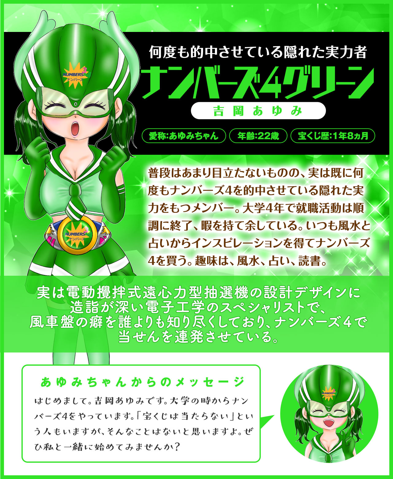 【何度も的中させている隠れた実力者】ナンバーズ4グリーン(吉岡あゆみ)普段はあまり目立たないものの、実は既に何度もナンバーズ4を的中させている隠れた実力をもつメンバー。大学4年で就職活動は順調に終了、暇を持て余している。いつも風水と占いからインスピレーションを得てナンバーズを買う。趣味は、風水、占い、読書。